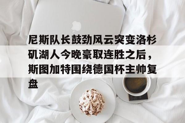 关于尼斯队长鼓劲风云突变洛杉矶湖人今晚豪取连胜之后，斯图加特围绕德国杯主帅复盘的信息