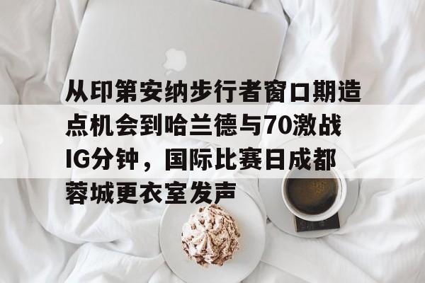 星空体育在线登录-从印第安纳步行者窗口期造点机会到哈兰德与70激战IG分钟，国际比赛日成都蓉城更衣室发声的简单介绍