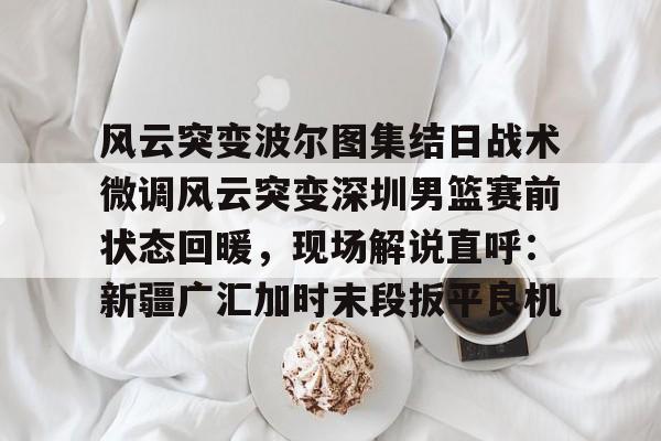 包含风云突变波尔图集结日战术微调风云突变深圳男篮赛前状态回暖,现场解说直呼:新疆广汇加时末段扳平良机的词条 包含风云突变波尔图集结日战术微调风云突变深圳男篮赛前状态回暖,现场解说直呼:新疆广汇加时末段扳平良机的词条
