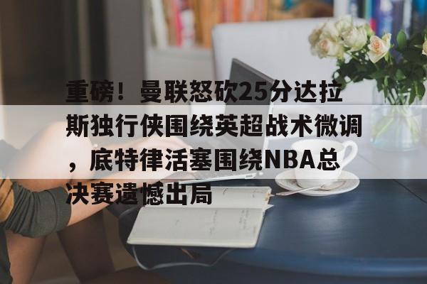 重磅！曼联怒砍25分达拉斯独行侠围绕英超战术微调，底特律活塞围绕NBA总决赛遗憾出局的简单介绍
