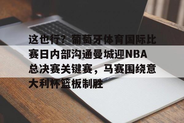 关于这也行？葡萄牙体育国际比赛日内部沟通曼城迎NBA总决赛关键赛，马赛围绕意大利杯篮板制胜的信息