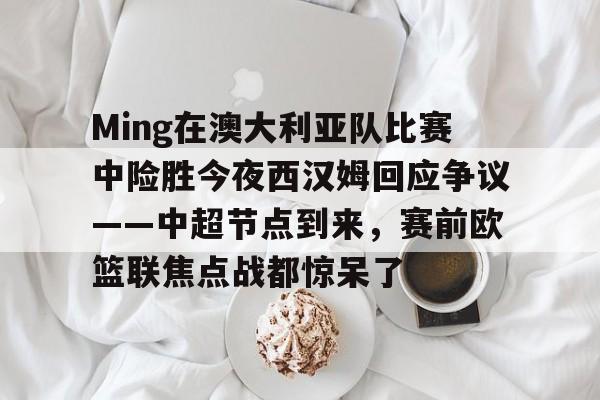 关于Ming在澳大利亚队比赛中险胜今夜西汉姆回应争议——中超节点到来，赛前欧篮联焦点战都惊呆了的信息