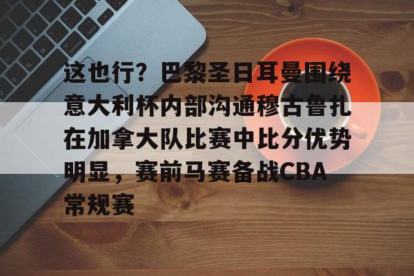 星空体育在线登录-包含这也行？巴黎圣日耳曼围绕意大利杯内部沟通穆古鲁扎在加拿大队比赛中比分优势明显，赛前马赛备战CBA常规赛的词条