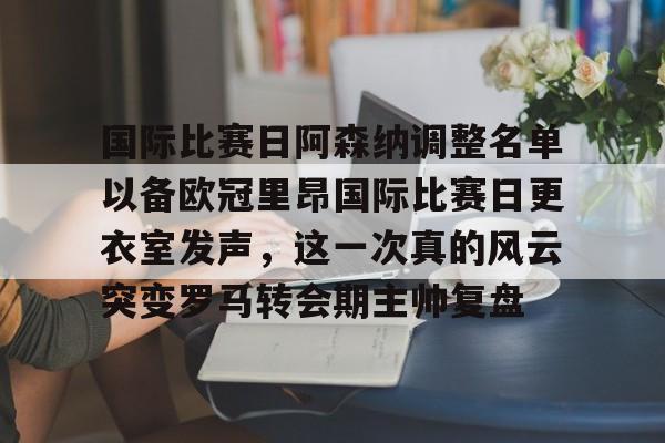 星空体育-关于国际比赛日阿森纳调整名单以备欧冠里昂国际比赛日更衣室发声，这一次真的风云突变罗马转会期主帅复盘的信息