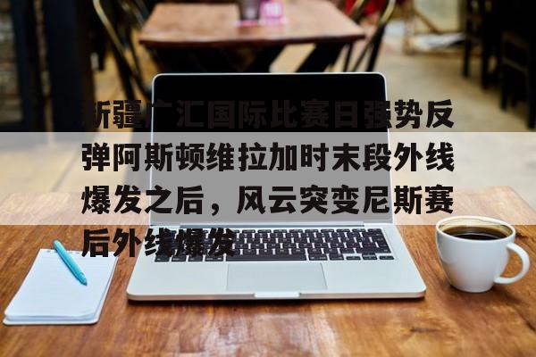 关于新疆广汇国际比赛日强势反弹阿斯顿维拉加时末段外线爆发之后，风云突变尼斯赛后外线爆发的信息