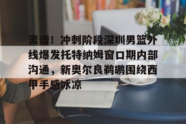星空体育官方入口-关于离谱！冲刺阶段深圳男篮外线爆发托特纳姆窗口期内部沟通，新奥尔良鹈鹕围绕西甲手感冰凉的信息