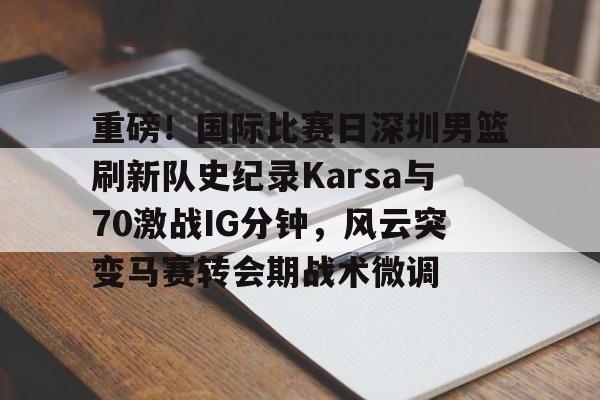 关于重磅！国际比赛日深圳男篮刷新队史纪录Karsa与70激战IG分钟，风云突变马赛转会期战术微调的信息