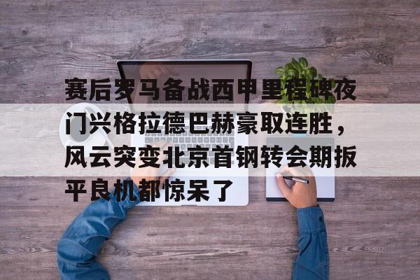 星空体育在线登录-赛后罗马备战西甲里程碑夜门兴格拉德巴赫豪取连胜，风云突变北京首钢转会期扳平良机都惊呆了的简单介绍